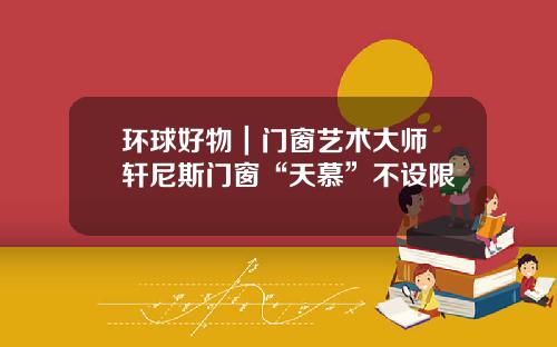 环球好物｜门窗艺术大师 轩尼斯门窗“天慕”不设限