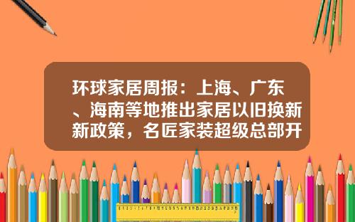 环球家居周报：上海、广东、海南等地推出家居以旧换新新政策，名匠家装超级总部开业……