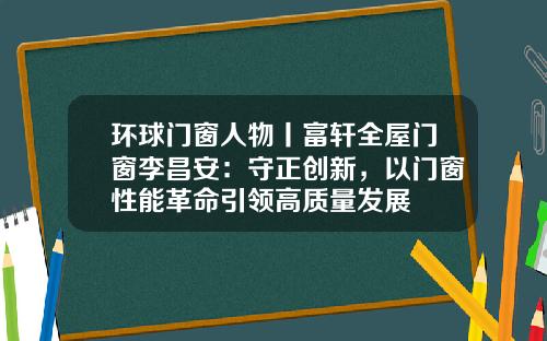 环球门窗人物丨富轩全屋门窗李昌安：守正创新，以门窗性能革命引领高质量发展