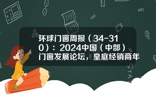 环球门窗周报（34-310）：2024中国（中部）门窗发展论坛，皇庭经销商年会，轩尼斯、TATA、新豪轩、亿合、冠豪峰会举办