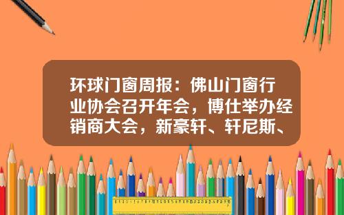 环球门窗周报：佛山门窗行业协会召开年会，博仕举办经销商大会，新豪轩、轩尼斯、冠豪等动态