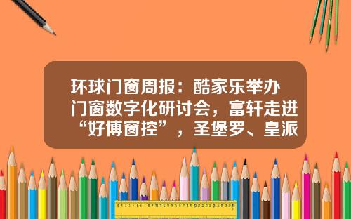 环球门窗周报：酷家乐举办门窗数字化研讨会，富轩走进“好博窗控”，圣堡罗、皇派、百利玛等动态