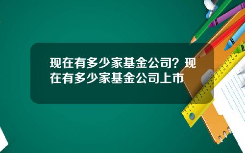 现在有多少家基金公司？现在有多少家基金公司上市