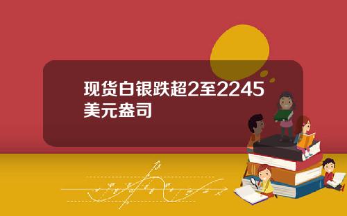 现货白银跌超2至2245美元盎司