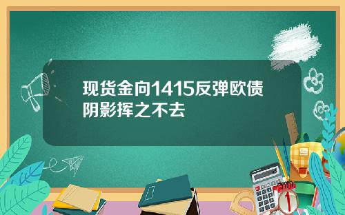 现货金向1415反弹欧债阴影挥之不去