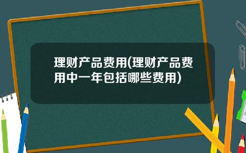 理财产品费用(理财产品费用中一年包括哪些费用)