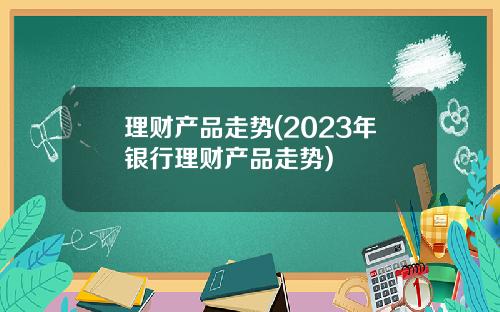 理财产品走势(2023年银行理财产品走势)