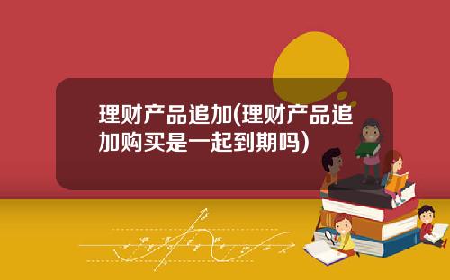 理财产品追加(理财产品追加购买是一起到期吗)
