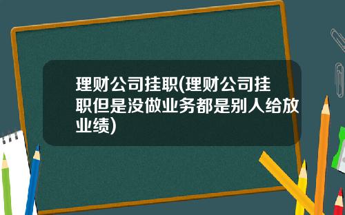 理财公司挂职(理财公司挂职但是没做业务都是别人给放业绩)