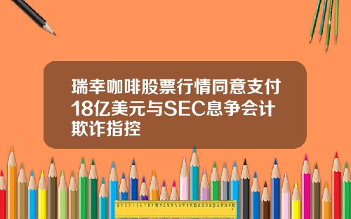 瑞幸咖啡股票行情同意支付18亿美元与SEC息争会计欺诈指控