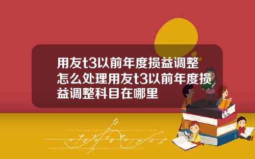 用友t3以前年度损益调整怎么处理用友t3以前年度损益调整科目在哪里