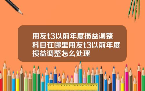 用友t3以前年度损益调整科目在哪里用友t3以前年度损益调整怎么处理