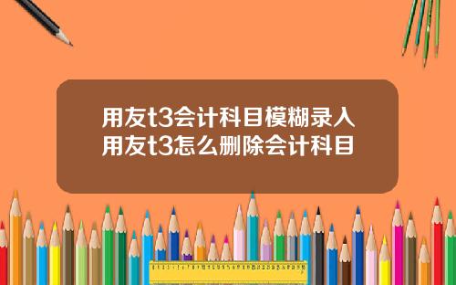 用友t3会计科目模糊录入用友t3怎么删除会计科目