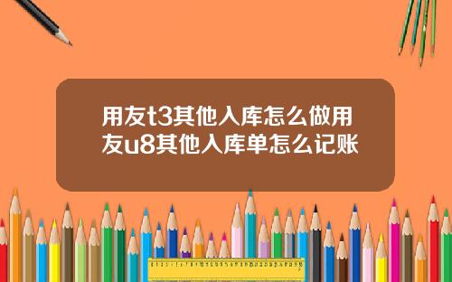 用友t3其他入库怎么做用友u8其他入库单怎么记账