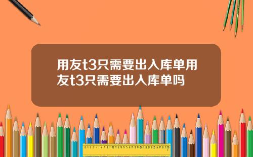 用友t3只需要出入库单用友t3只需要出入库单吗