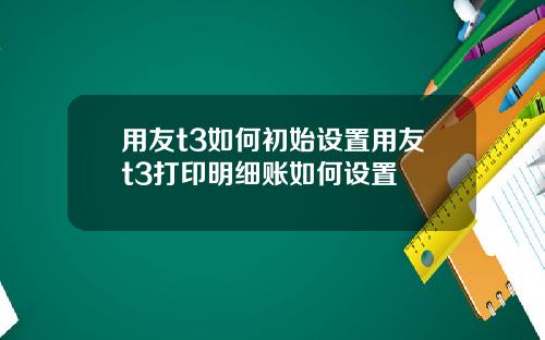 用友t3如何初始设置用友t3打印明细账如何设置