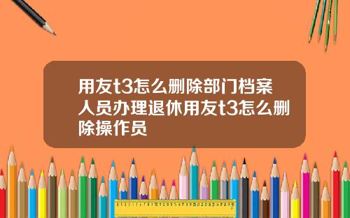 用友t3怎么删除部门档案人员办理退休用友t3怎么删除操作员