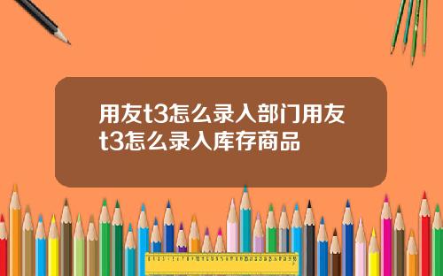 用友t3怎么录入部门用友t3怎么录入库存商品