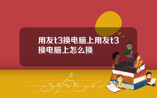 用友t3换电脑上用友t3换电脑上怎么换