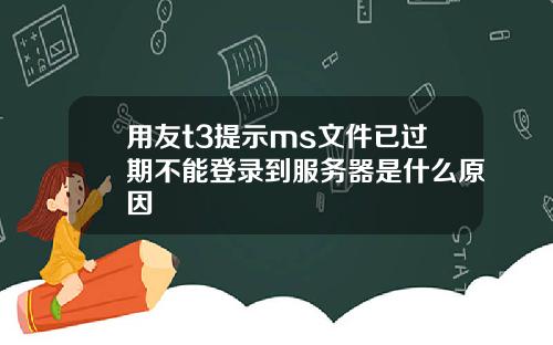用友t3提示ms文件已过期不能登录到服务器是什么原因