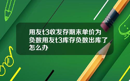 用友t3收发存期末单价为负数用友t3库存负数出库了怎么办