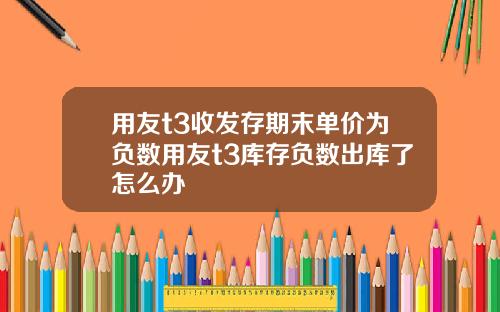 用友t3收发存期末单价为负数用友t3库存负数出库了怎么办