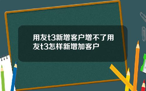 用友t3新增客户增不了用友t3怎样新增加客户
