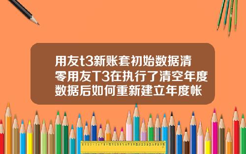 用友t3新账套初始数据清零用友T3在执行了清空年度数据后如何重新建立年度帐