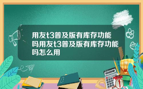 用友t3普及版有库存功能吗用友t3普及版有库存功能吗怎么用