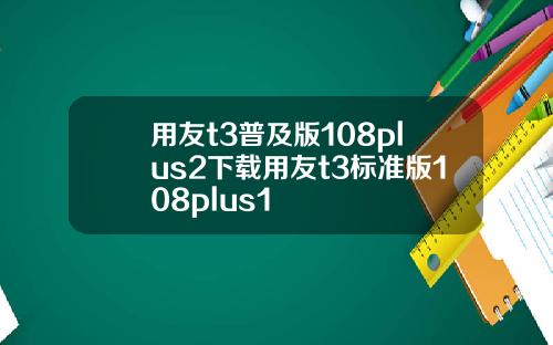 用友t3普及版108plus2下载用友t3标准版108plus1