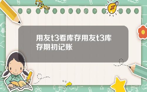 用友t3看库存用友t3库存期初记账