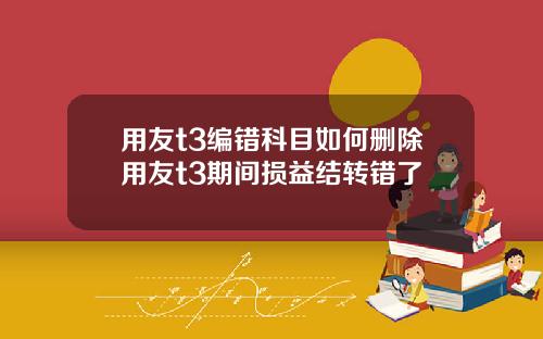 用友t3编错科目如何删除用友t3期间损益结转错了
