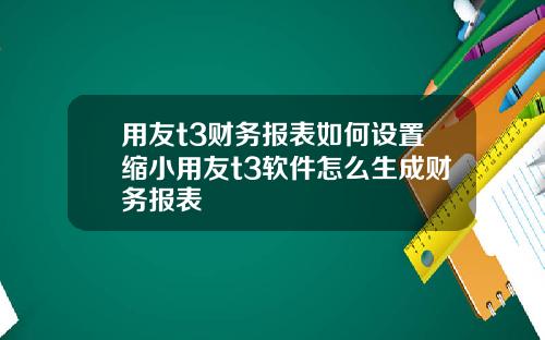 用友t3财务报表如何设置缩小用友t3软件怎么生成财务报表