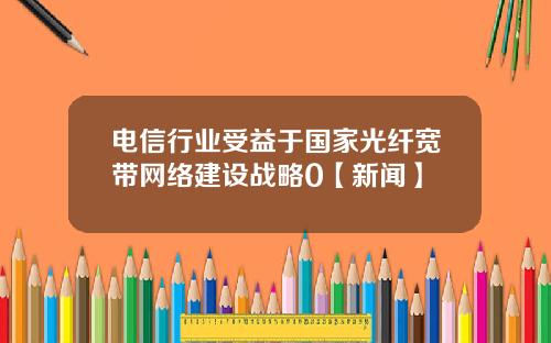 电信行业受益于国家光纤宽带网络建设战略0【新闻】