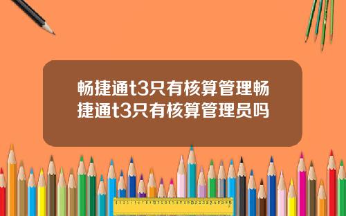 畅捷通t3只有核算管理畅捷通t3只有核算管理员吗