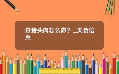 白猪头肉怎么做？_美食信息