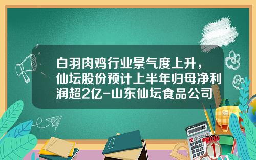 白羽肉鸡行业景气度上升，仙坛股份预计上半年归母净利润超2亿-山东仙坛食品公司
