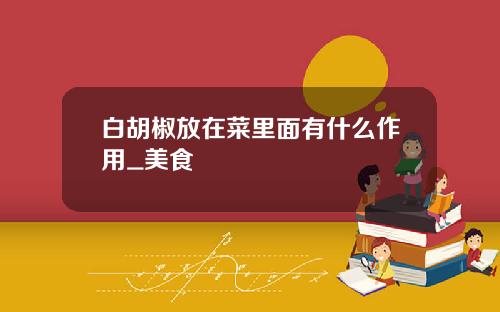 白胡椒放在菜里面有什么作用_美食