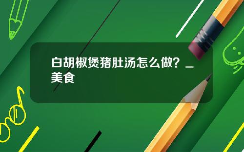 白胡椒煲猪肚汤怎么做？_美食