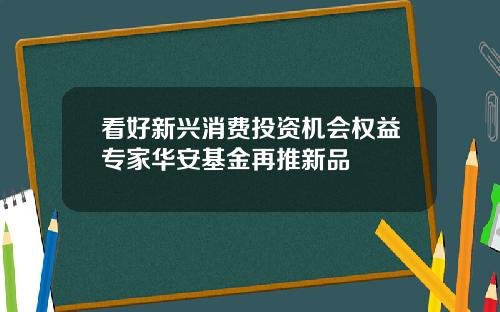 看好新兴消费投资机会权益专家华安基金再推新品