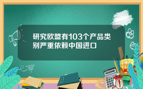 研究欧盟有103个产品类别严重依赖中国进口
