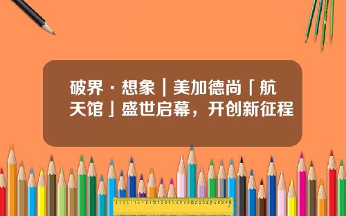 破界·想象｜美加德尚「航天馆」盛世启幕，开创新征程