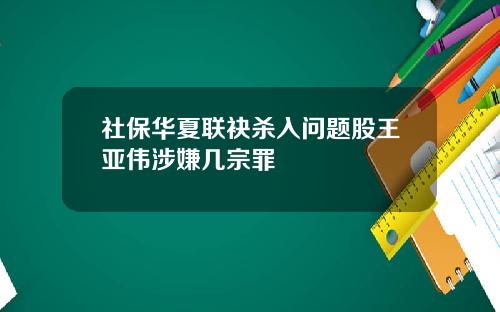 社保华夏联袂杀入问题股王亚伟涉嫌几宗罪