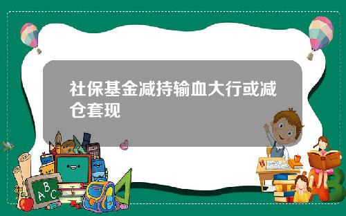 社保基金减持输血大行或减仓套现