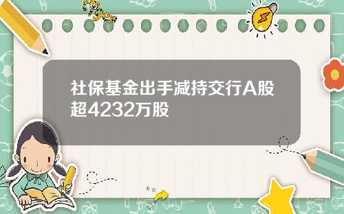 社保基金出手减持交行A股超4232万股