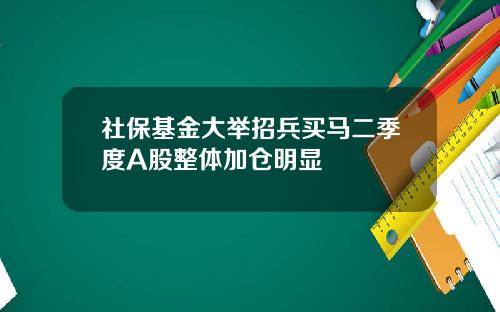 社保基金大举招兵买马二季度A股整体加仓明显