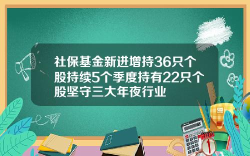 社保基金新进增持36只个股持续5个季度持有22只个股坚守三大年夜行业