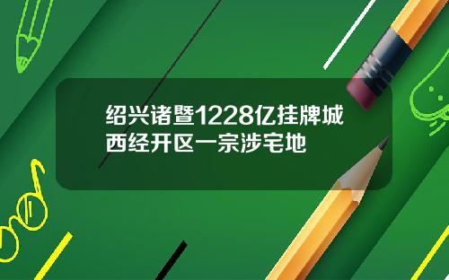 绍兴诸暨1228亿挂牌城西经开区一宗涉宅地