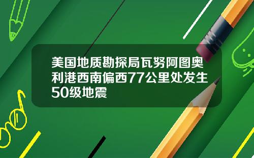 美国地质勘探局瓦努阿图奥利港西南偏西77公里处发生50级地震