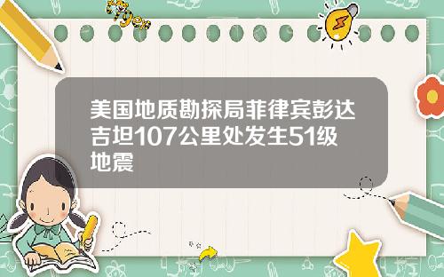 美国地质勘探局菲律宾彭达吉坦107公里处发生51级地震